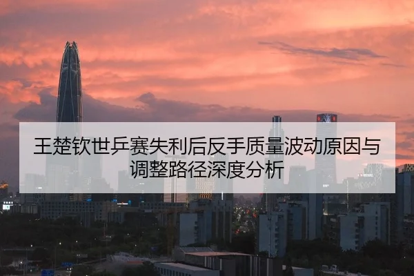 王楚钦世乒赛失利后反手质量波动原因与调整路径深度分析